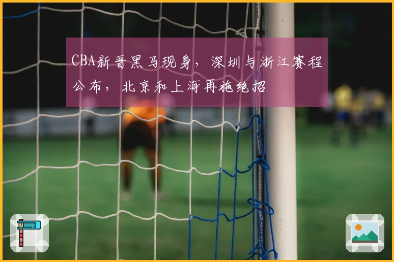 CBA新晋黑马现身，深圳与浙江赛程公布，北京和上海再施绝招