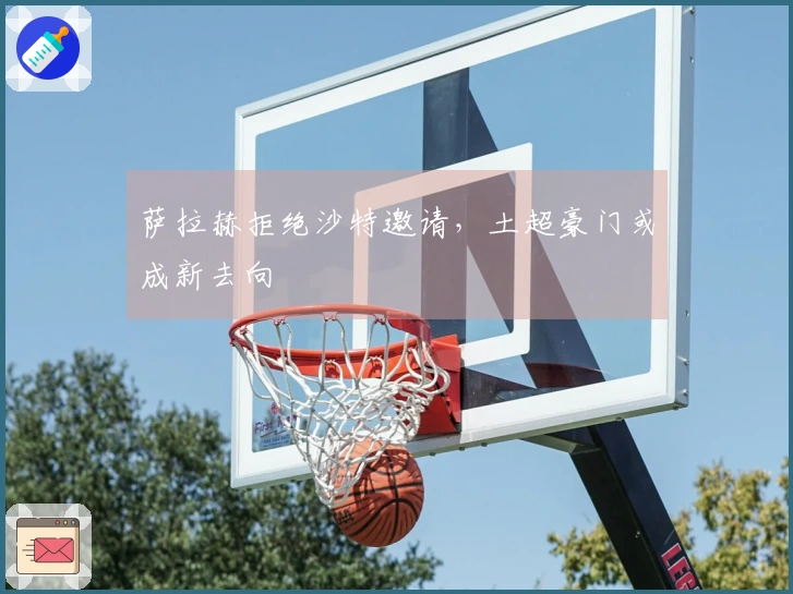 萨拉赫拒绝沙特邀请，土超豪门或成新去向