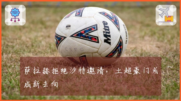 萨拉赫拒绝沙特邀请，土超豪门或成新去向