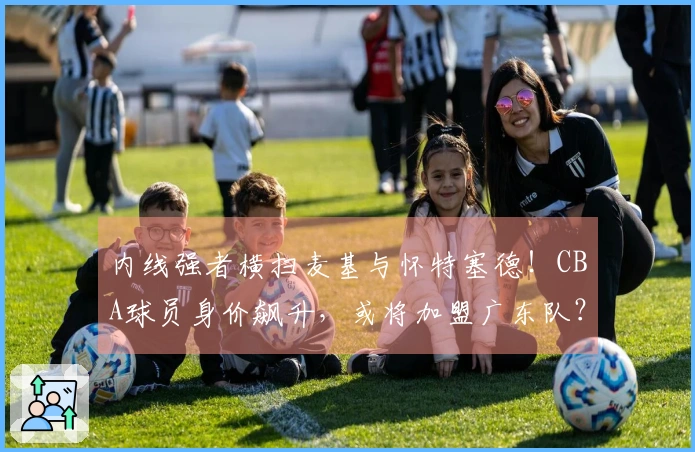 内线强者横扫麦基与怀特塞德！CBA球员身价飙升，或将加盟广东队？